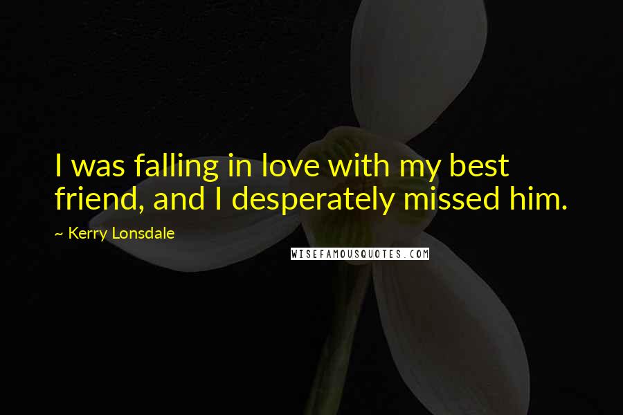 Kerry Lonsdale Quotes: I was falling in love with my best friend, and I desperately missed him.
