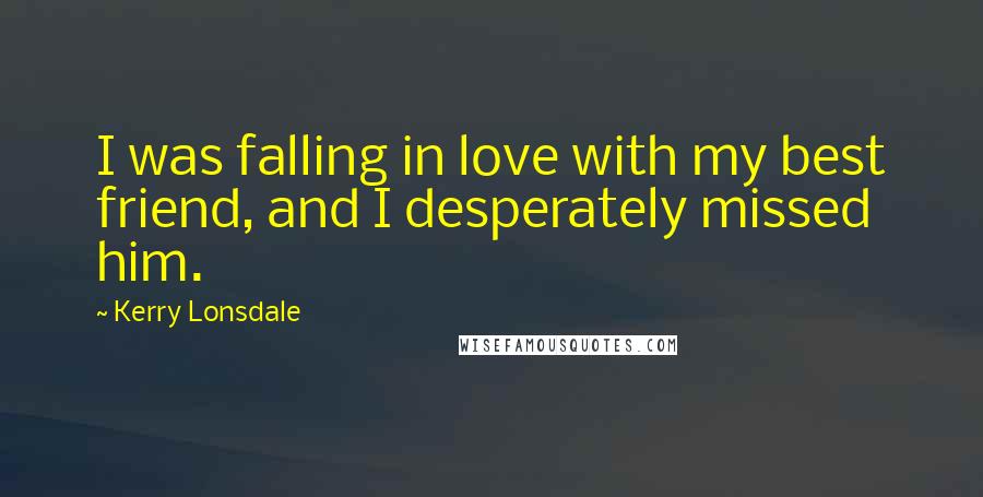 Kerry Lonsdale Quotes: I was falling in love with my best friend, and I desperately missed him.