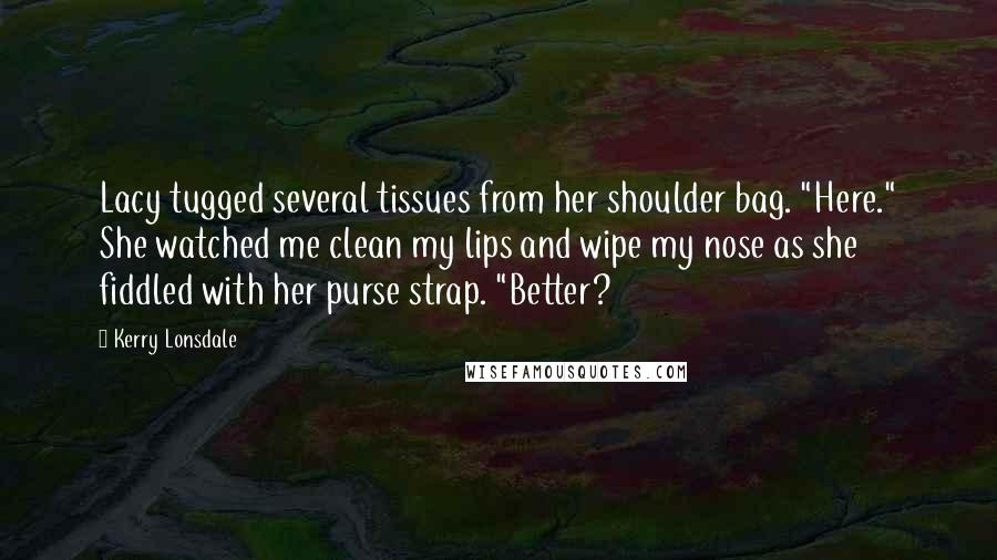 Kerry Lonsdale Quotes: Lacy tugged several tissues from her shoulder bag. "Here." She watched me clean my lips and wipe my nose as she fiddled with her purse strap. "Better?
