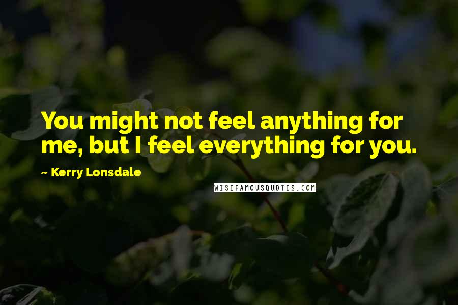 Kerry Lonsdale Quotes: You might not feel anything for me, but I feel everything for you.