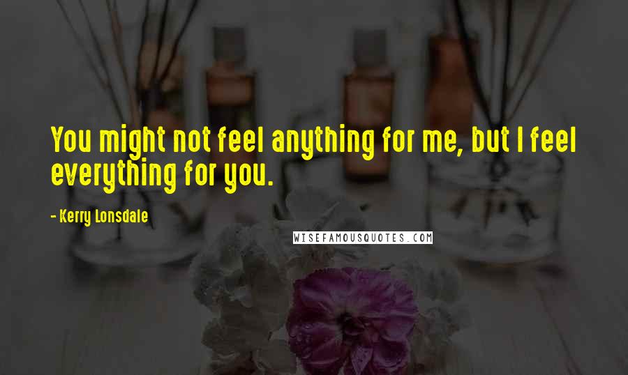 Kerry Lonsdale Quotes: You might not feel anything for me, but I feel everything for you.