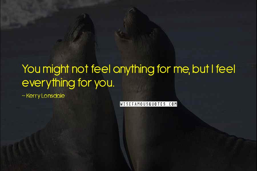 Kerry Lonsdale Quotes: You might not feel anything for me, but I feel everything for you.