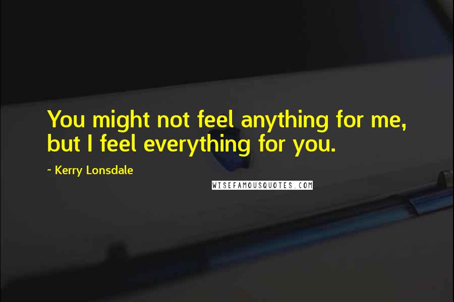 Kerry Lonsdale Quotes: You might not feel anything for me, but I feel everything for you.