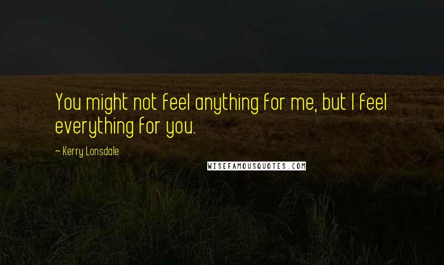 Kerry Lonsdale Quotes: You might not feel anything for me, but I feel everything for you.