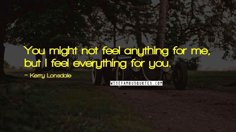 Kerry Lonsdale Quotes: You might not feel anything for me, but I feel everything for you.