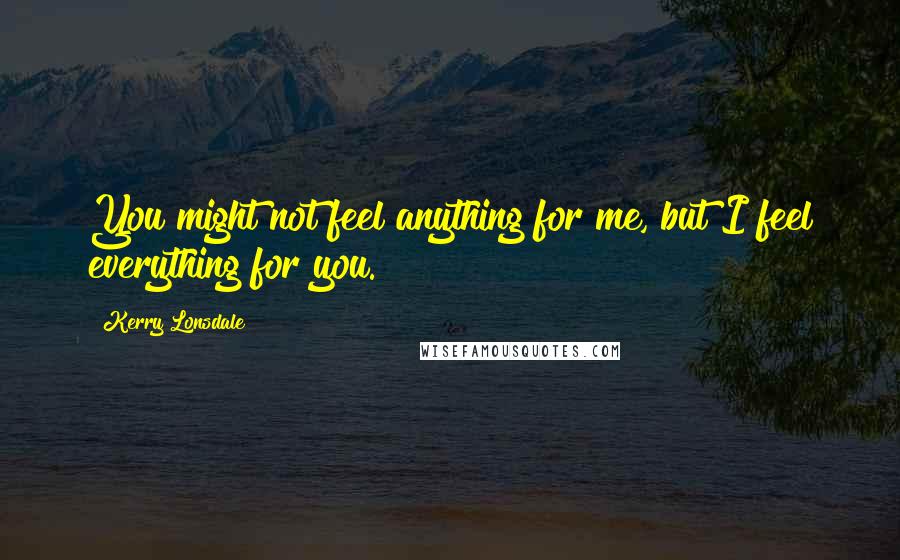 Kerry Lonsdale Quotes: You might not feel anything for me, but I feel everything for you.