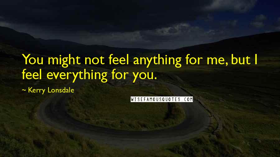 Kerry Lonsdale Quotes: You might not feel anything for me, but I feel everything for you.