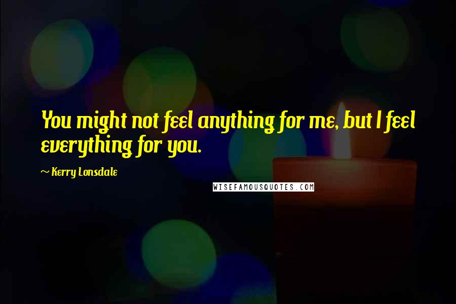 Kerry Lonsdale Quotes: You might not feel anything for me, but I feel everything for you.