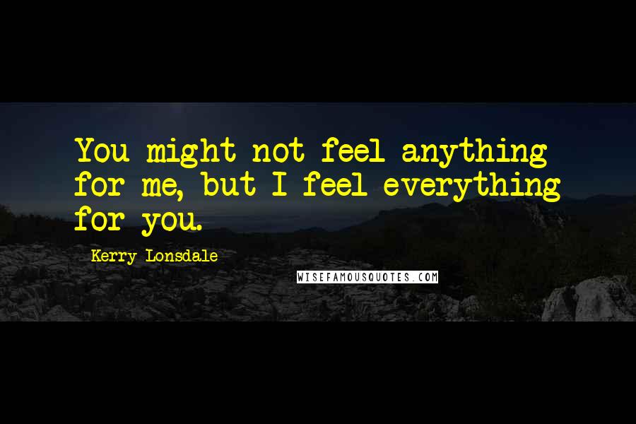 Kerry Lonsdale Quotes: You might not feel anything for me, but I feel everything for you.