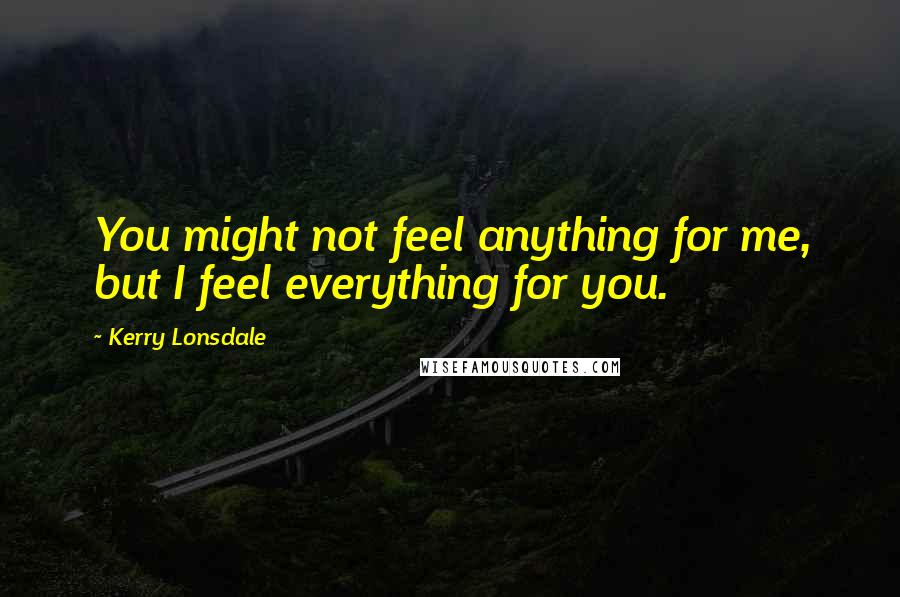 Kerry Lonsdale Quotes: You might not feel anything for me, but I feel everything for you.