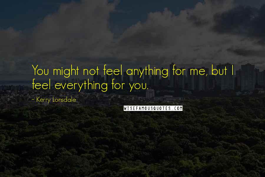 Kerry Lonsdale Quotes: You might not feel anything for me, but I feel everything for you.