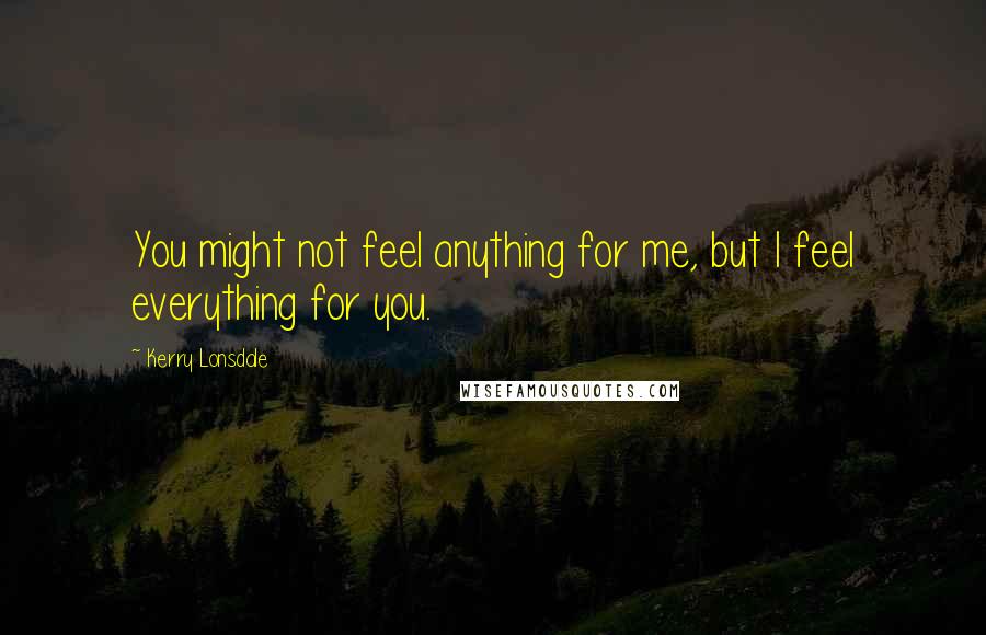 Kerry Lonsdale Quotes: You might not feel anything for me, but I feel everything for you.