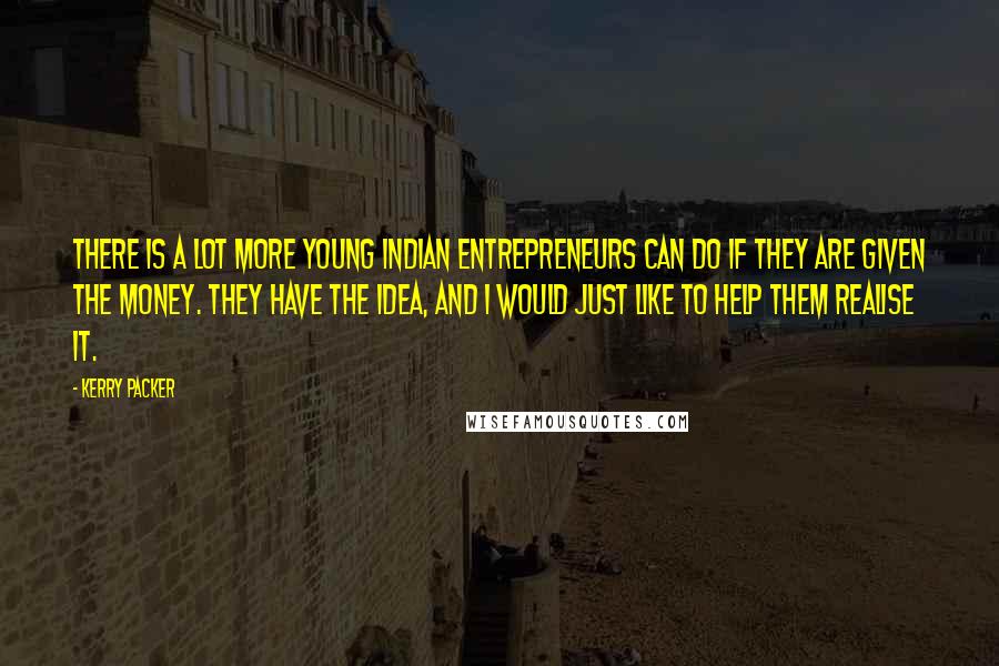 Kerry Packer Quotes: There is a lot more young Indian entrepreneurs can do if they are given the money. They have the idea, and I would just like to help them realise it.