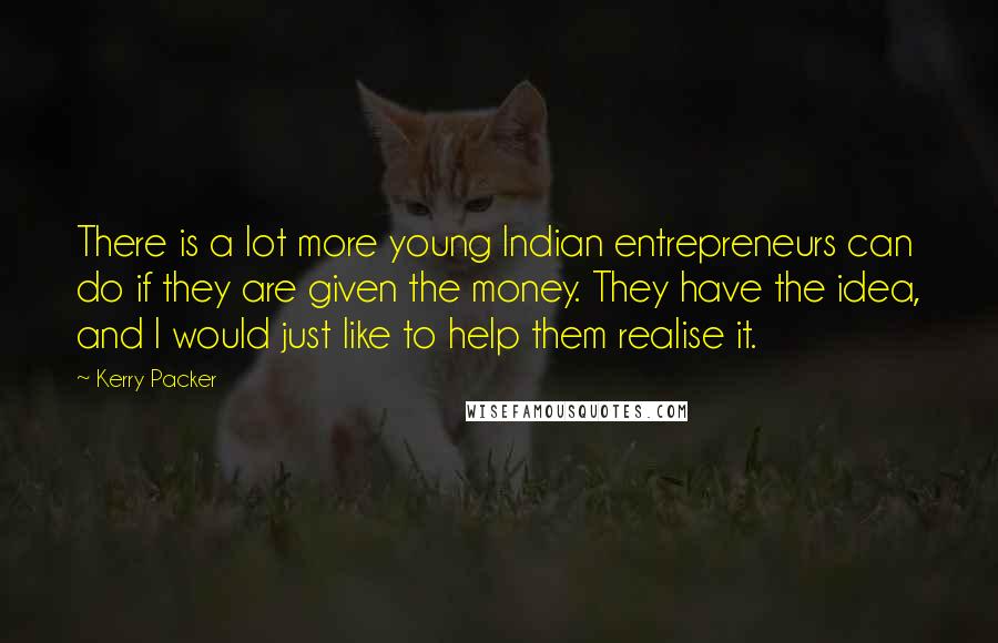 Kerry Packer Quotes: There is a lot more young Indian entrepreneurs can do if they are given the money. They have the idea, and I would just like to help them realise it.