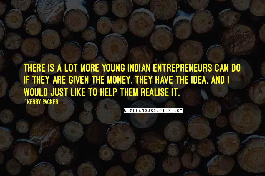 Kerry Packer Quotes: There is a lot more young Indian entrepreneurs can do if they are given the money. They have the idea, and I would just like to help them realise it.