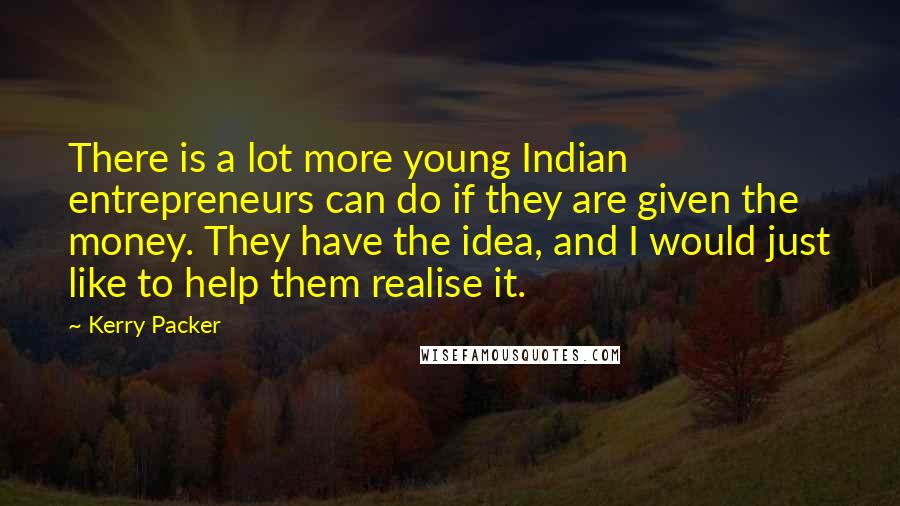 Kerry Packer Quotes: There is a lot more young Indian entrepreneurs can do if they are given the money. They have the idea, and I would just like to help them realise it.