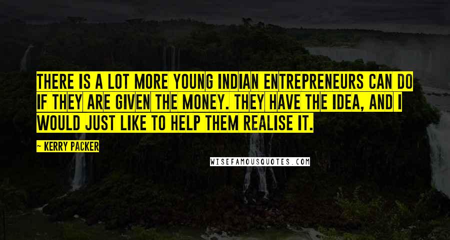 Kerry Packer Quotes: There is a lot more young Indian entrepreneurs can do if they are given the money. They have the idea, and I would just like to help them realise it.