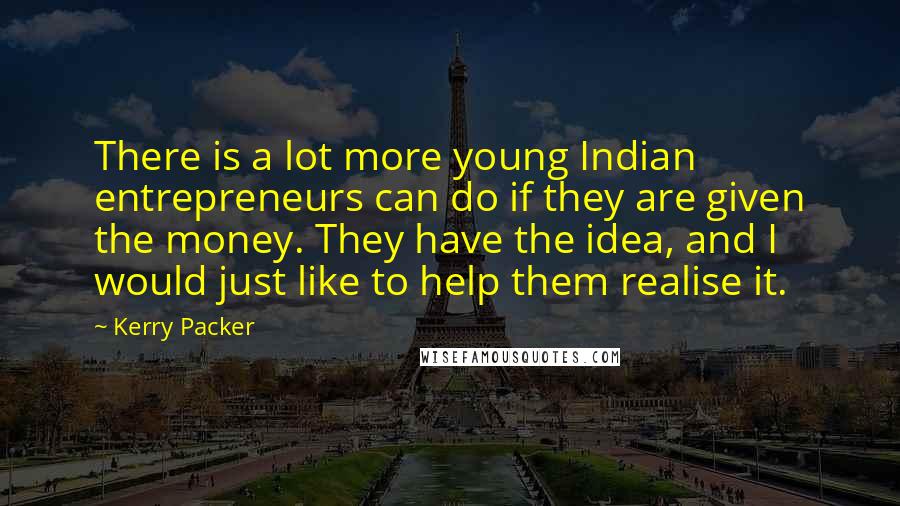 Kerry Packer Quotes: There is a lot more young Indian entrepreneurs can do if they are given the money. They have the idea, and I would just like to help them realise it.