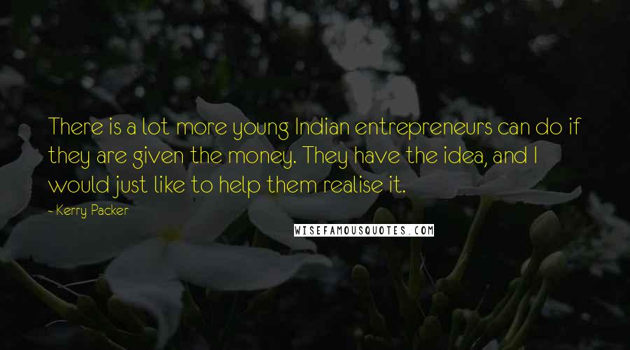Kerry Packer Quotes: There is a lot more young Indian entrepreneurs can do if they are given the money. They have the idea, and I would just like to help them realise it.