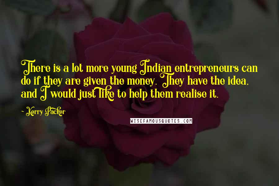 Kerry Packer Quotes: There is a lot more young Indian entrepreneurs can do if they are given the money. They have the idea, and I would just like to help them realise it.
