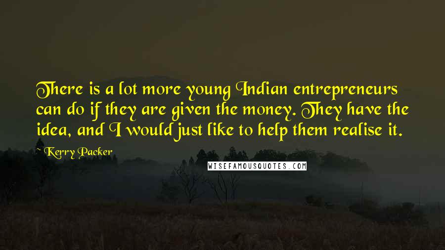 Kerry Packer Quotes: There is a lot more young Indian entrepreneurs can do if they are given the money. They have the idea, and I would just like to help them realise it.