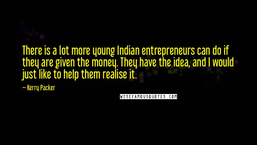 Kerry Packer Quotes: There is a lot more young Indian entrepreneurs can do if they are given the money. They have the idea, and I would just like to help them realise it.