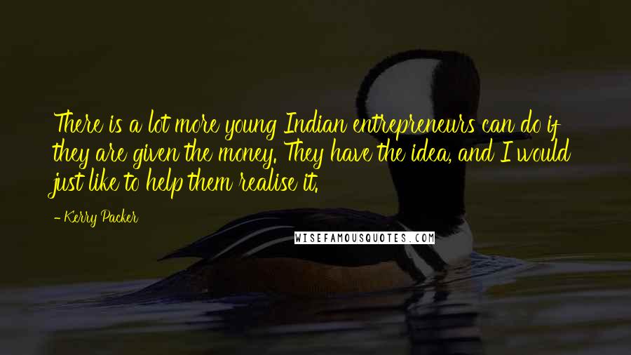 Kerry Packer Quotes: There is a lot more young Indian entrepreneurs can do if they are given the money. They have the idea, and I would just like to help them realise it.