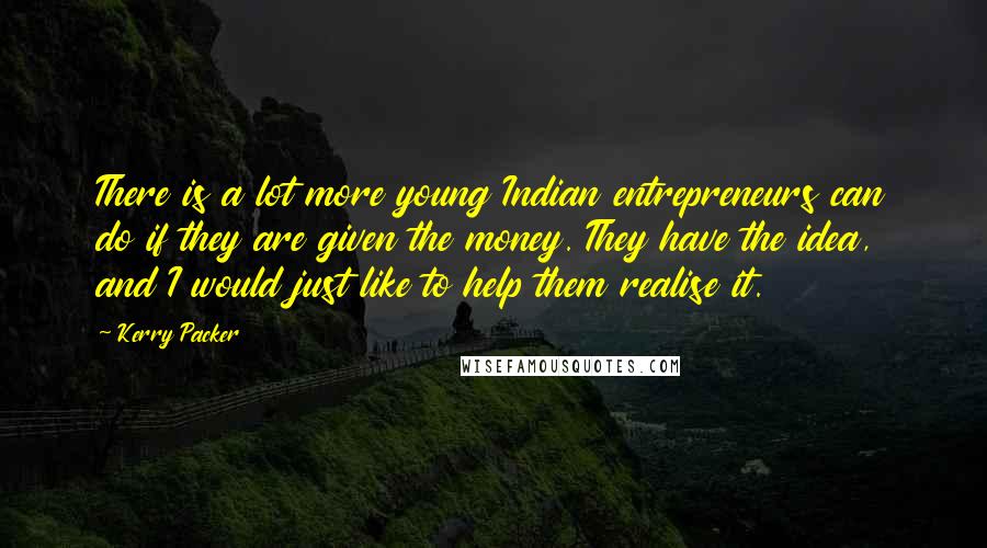 Kerry Packer Quotes: There is a lot more young Indian entrepreneurs can do if they are given the money. They have the idea, and I would just like to help them realise it.