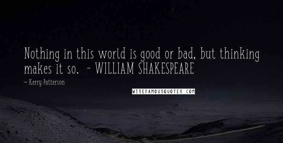 Kerry Patterson Quotes: Nothing in this world is good or bad, but thinking makes it so.  - WILLIAM SHAKESPEARE