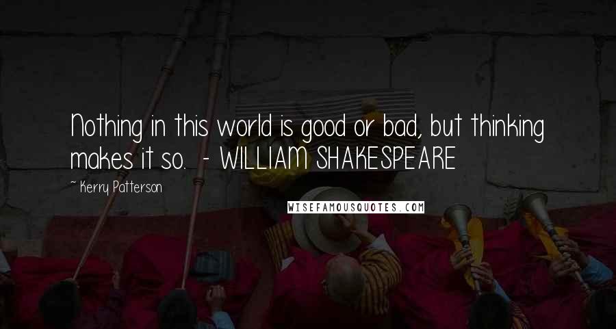 Kerry Patterson Quotes: Nothing in this world is good or bad, but thinking makes it so.  - WILLIAM SHAKESPEARE