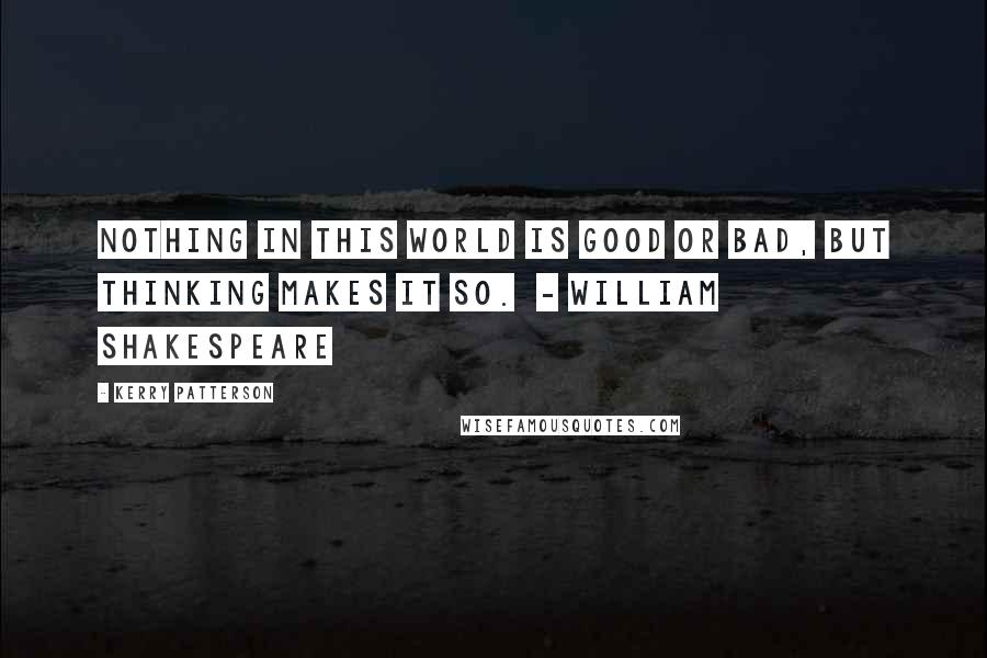 Kerry Patterson Quotes: Nothing in this world is good or bad, but thinking makes it so.  - WILLIAM SHAKESPEARE