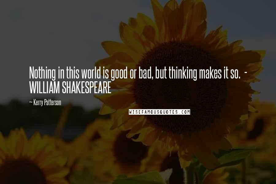 Kerry Patterson Quotes: Nothing in this world is good or bad, but thinking makes it so.  - WILLIAM SHAKESPEARE