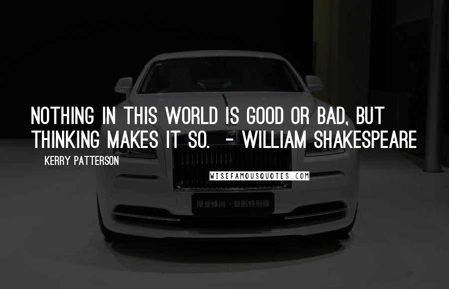 Kerry Patterson Quotes: Nothing in this world is good or bad, but thinking makes it so.  - WILLIAM SHAKESPEARE