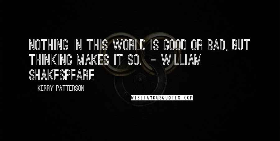 Kerry Patterson Quotes: Nothing in this world is good or bad, but thinking makes it so.  - WILLIAM SHAKESPEARE