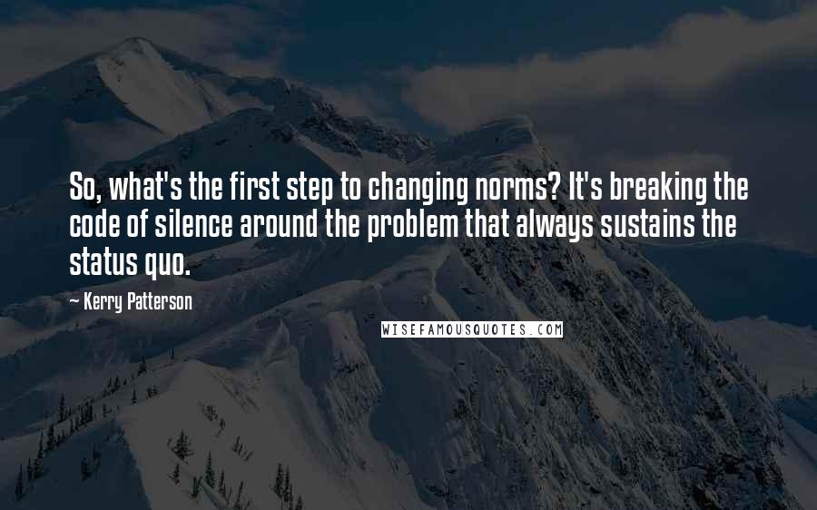 Kerry Patterson Quotes: So, what's the first step to changing norms? It's breaking the code of silence around the problem that always sustains the status quo.