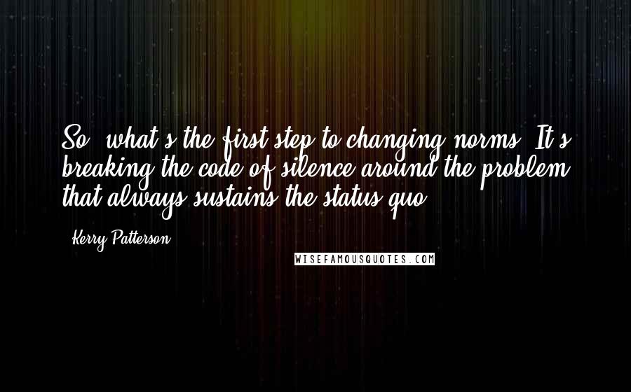 Kerry Patterson Quotes: So, what's the first step to changing norms? It's breaking the code of silence around the problem that always sustains the status quo.