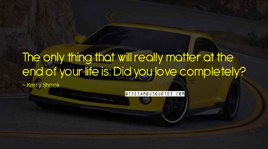 Kerry Shook Quotes: The only thing that will really matter at the end of your life is: Did you love completely?