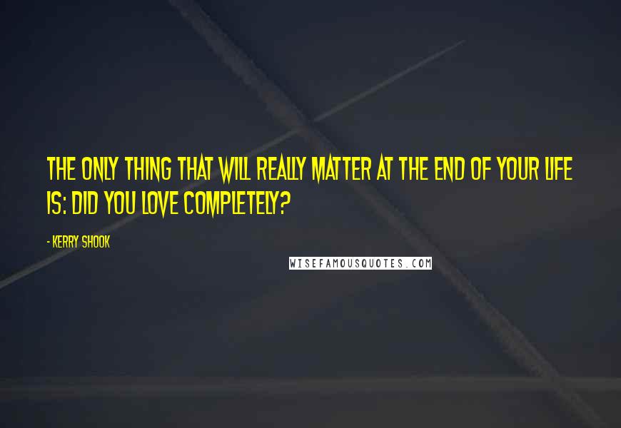 Kerry Shook Quotes: The only thing that will really matter at the end of your life is: Did you love completely?