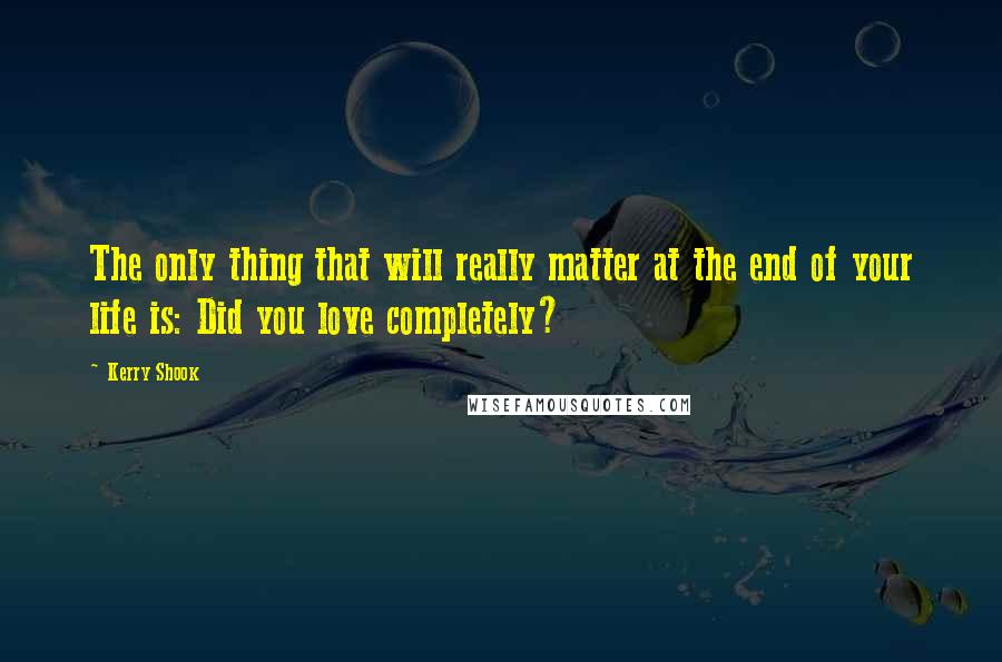 Kerry Shook Quotes: The only thing that will really matter at the end of your life is: Did you love completely?