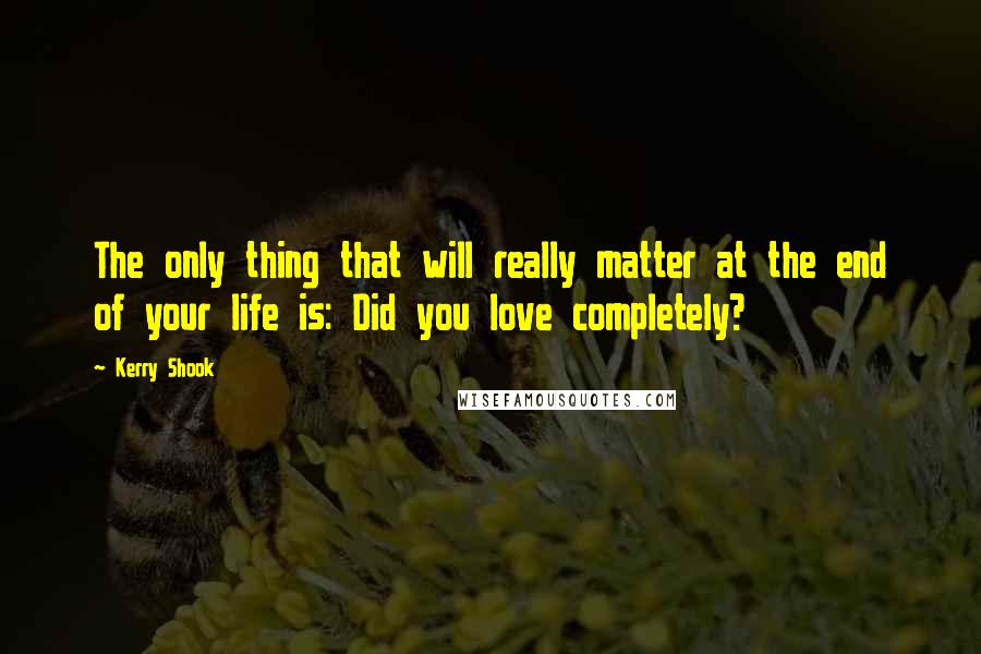 Kerry Shook Quotes: The only thing that will really matter at the end of your life is: Did you love completely?