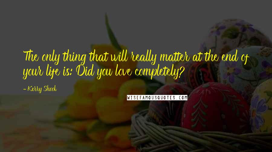 Kerry Shook Quotes: The only thing that will really matter at the end of your life is: Did you love completely?