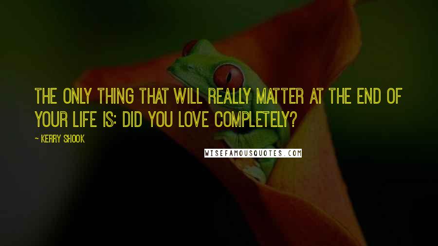 Kerry Shook Quotes: The only thing that will really matter at the end of your life is: Did you love completely?