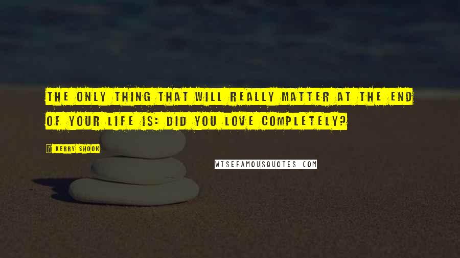 Kerry Shook Quotes: The only thing that will really matter at the end of your life is: Did you love completely?