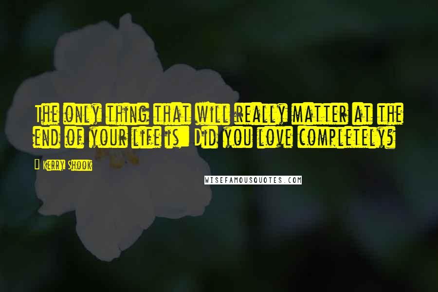 Kerry Shook Quotes: The only thing that will really matter at the end of your life is: Did you love completely?