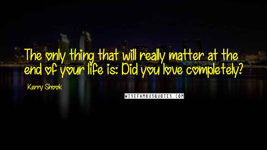 Kerry Shook Quotes: The only thing that will really matter at the end of your life is: Did you love completely?