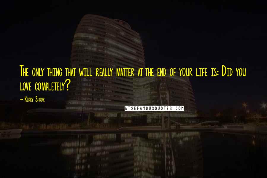 Kerry Shook Quotes: The only thing that will really matter at the end of your life is: Did you love completely?