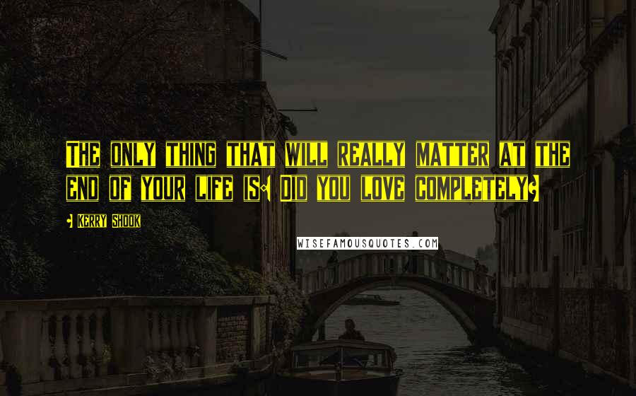 Kerry Shook Quotes: The only thing that will really matter at the end of your life is: Did you love completely?