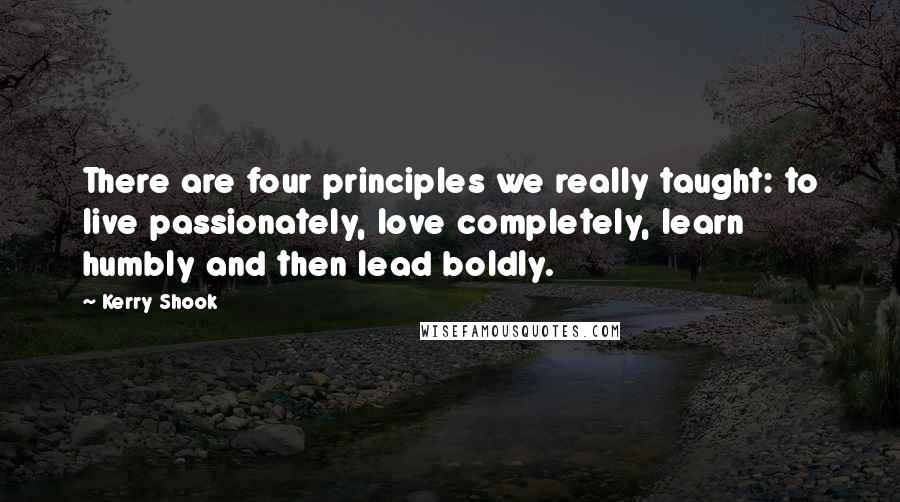 Kerry Shook Quotes: There are four principles we really taught: to live passionately, love completely, learn humbly and then lead boldly.