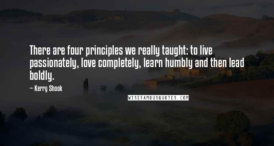 Kerry Shook Quotes: There are four principles we really taught: to live passionately, love completely, learn humbly and then lead boldly.