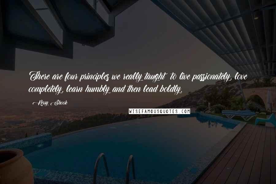 Kerry Shook Quotes: There are four principles we really taught: to live passionately, love completely, learn humbly and then lead boldly.